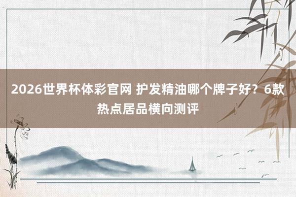 2026世界杯体彩官网 护发精油哪个牌子好？6款热点居品横向测评