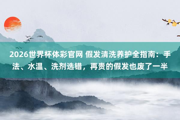 2026世界杯体彩官网 假发清洗养护全指南：手法、水温、洗剂选错，再贵的假发也废了一半