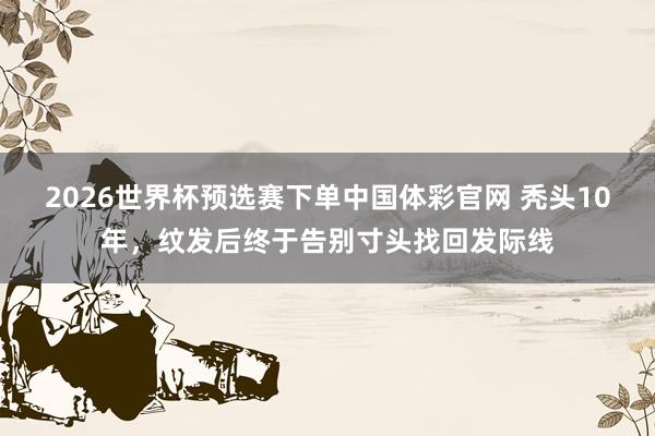 2026世界杯预选赛下单中国体彩官网 秃头10年，纹发后终于告别寸头找回发际线