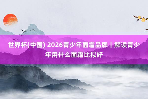 世界杯(中国) 2026青少年面霜品牌｜解读青少年用什么面霜比拟好