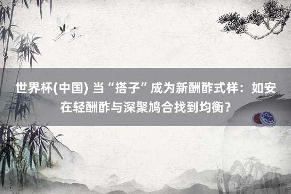 世界杯(中国) 当“搭子”成为新酬酢式样：如安在轻酬酢与深聚鸠合找到均衡？