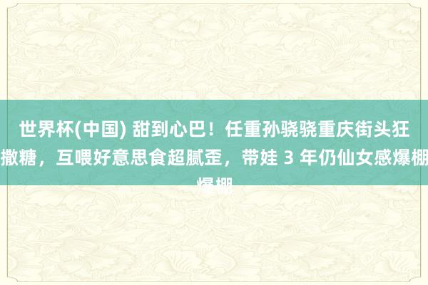 世界杯(中国) 甜到心巴！任重孙骁骁重庆街头狂撒糖，互喂好意思食超腻歪，带娃 3 年仍仙女感爆棚