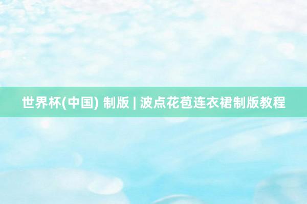 世界杯(中国) 制版 | 波点花苞连衣裙制版教程