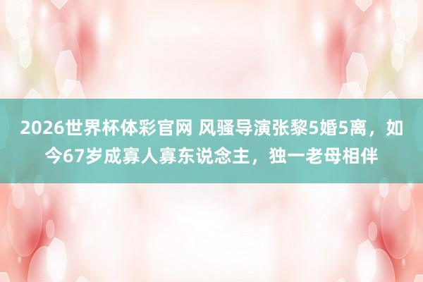 2026世界杯体彩官网 风骚导演张黎5婚5离，如今67岁成寡人寡东说念主，独一老母相伴
