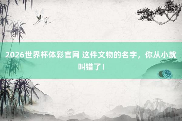 2026世界杯体彩官网 这件文物的名字，你从小就叫错了！