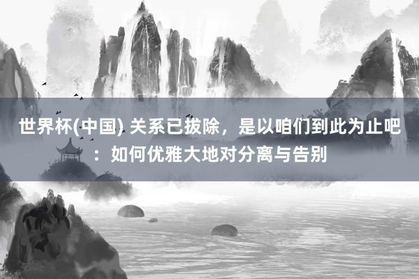 世界杯(中国) 关系已拔除，是以咱们到此为止吧：如何优雅大地对分离与告别