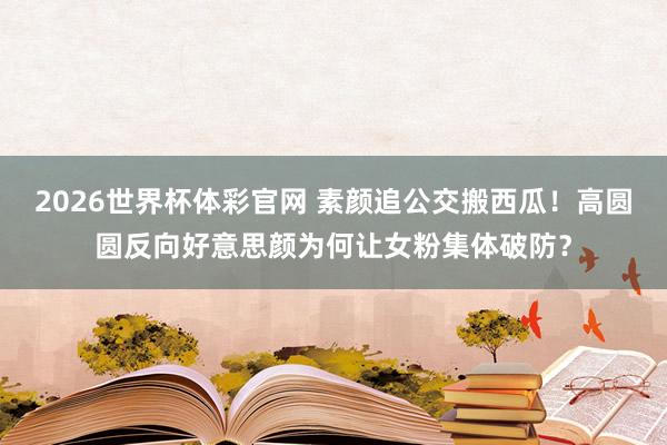 2026世界杯体彩官网 素颜追公交搬西瓜！高圆圆反向好意思颜为何让女粉集体破防？