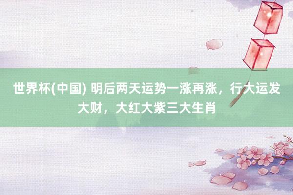 世界杯(中国) 明后两天运势一涨再涨，行大运发大财，大红大紫三大生肖