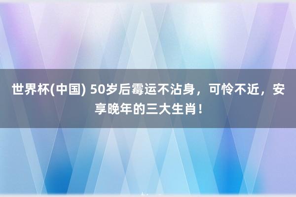 世界杯(中国) 50岁后霉运不沾身，可怜不近，安享晚年的三大生肖！
