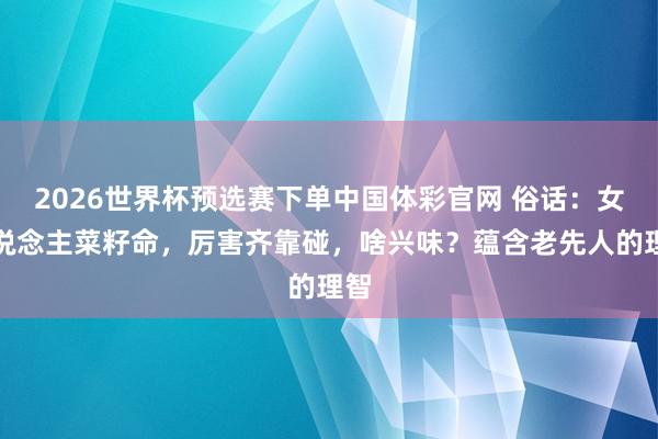2026世界杯预选赛下单中国体彩官网 俗话：女东说念主菜籽命，厉害齐靠碰，啥兴味？蕴含老先人的理智