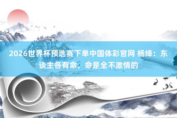 2026世界杯预选赛下单中国体彩官网 杨绛：东谈主各有命，命是全不激情的