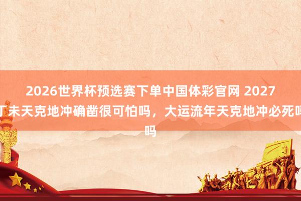 2026世界杯预选赛下单中国体彩官网 2027丁未天克地冲确凿很可怕吗，大运流年天克地冲必死吗