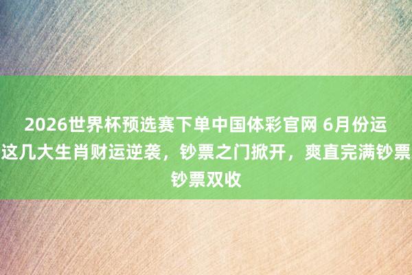 2026世界杯预选赛下单中国体彩官网 6月份运行，这几大生肖财运逆袭，钞票之门掀开，爽直完满钞票双收