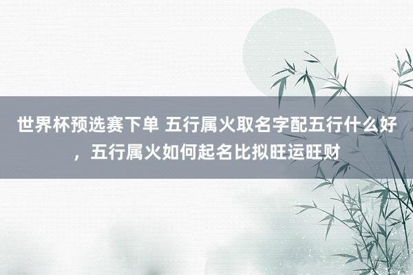 世界杯预选赛下单 五行属火取名字配五行什么好，五行属火如何起名比拟旺运旺财