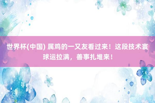 世界杯(中国) 属鸡的一又友看过来！这段技术寰球运拉满，善事扎堆来！