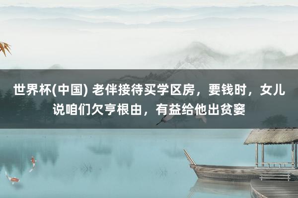 世界杯(中国) 老伴接待买学区房，要钱时，女儿说咱们欠亨根由，有益给他出贫窭