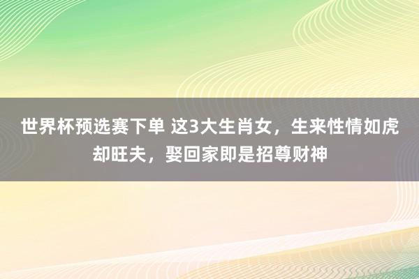 世界杯预选赛下单 这3大生肖女，生来性情如虎却旺夫，娶回家即是招尊财神