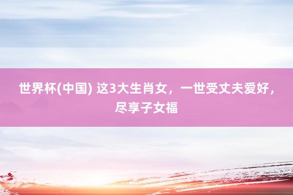 世界杯(中国) 这3大生肖女，一世受丈夫爱好，尽享子女福