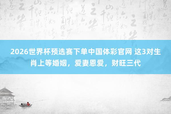 2026世界杯预选赛下单中国体彩官网 这3对生肖上等婚姻，爱妻恩爱，财旺三代