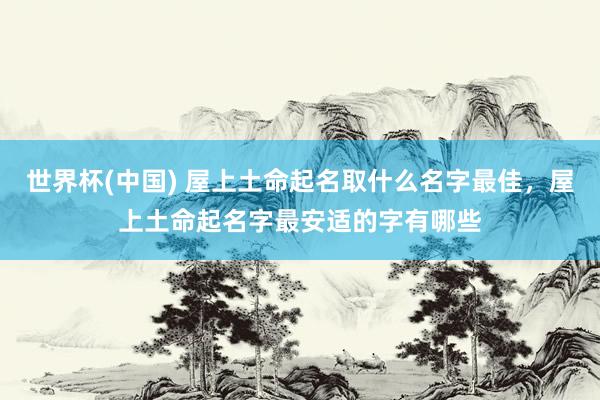 世界杯(中国) 屋上土命起名取什么名字最佳，屋上土命起名字最安适的字有哪些