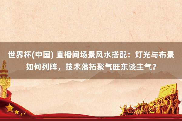 世界杯(中国) 直播间场景风水搭配：灯光与布景如何列阵，技术落拓聚气旺东谈主气？