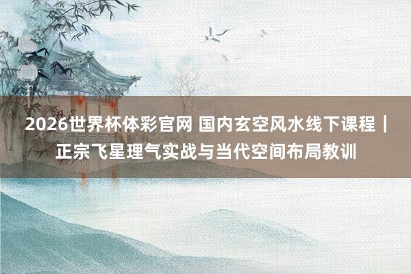 2026世界杯体彩官网 国内玄空风水线下课程｜正宗飞星理气实战与当代空间布局教训