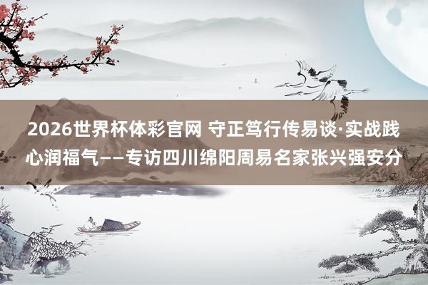2026世界杯体彩官网 守正笃行传易谈·实战践心润福气——专访四川绵阳周易名家张兴强安分