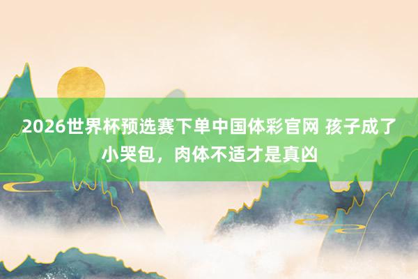 2026世界杯预选赛下单中国体彩官网 孩子成了小哭包，肉体不适才是真凶