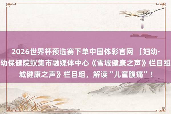 2026世界杯预选赛下单中国体彩官网 【妇幼·好音书】牡丹江市妇幼保健院蚁集市融媒体中心《雪城健康之声》栏目组，解读“儿童腹痛”！