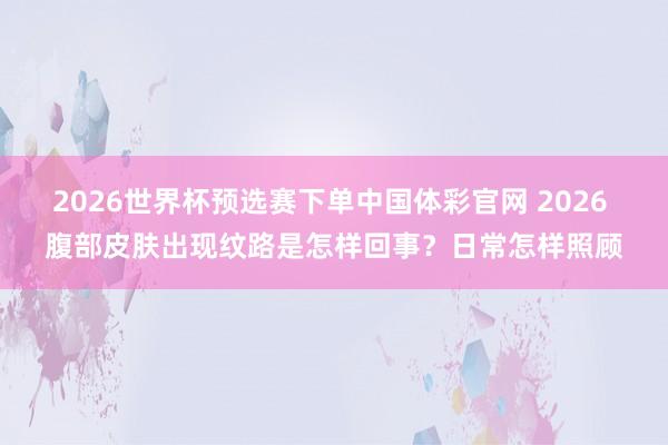 2026世界杯预选赛下单中国体彩官网 2026 腹部皮肤出现纹路是怎样回事？日常怎样照顾