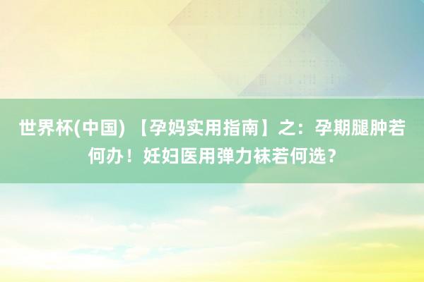 世界杯(中国) 【孕妈实用指南】之：孕期腿肿若何办！妊妇医用弹力袜若何选？