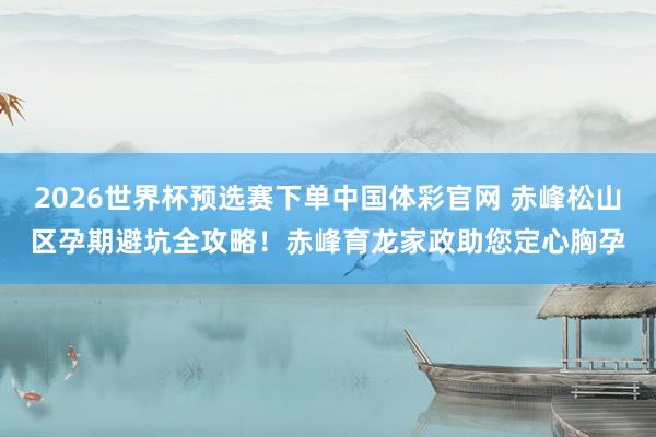 2026世界杯预选赛下单中国体彩官网 赤峰松山区孕期避坑全攻略！赤峰育龙家政助您定心胸孕