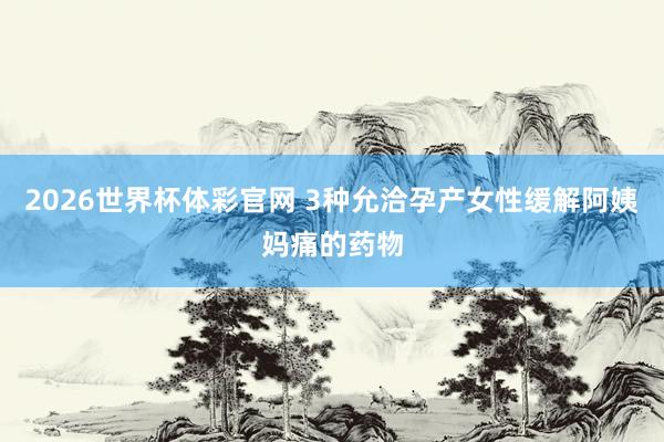 2026世界杯体彩官网 3种允洽孕产女性缓解阿姨妈痛的药物