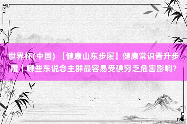 世界杯(中国) 【健康山东步履】健康常识晋升步履｜哪些东说念主群最容易受碘穷乏危害影响？