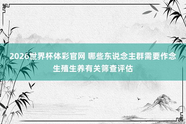2026世界杯体彩官网 哪些东说念主群需要作念生殖生养有关筛查评估