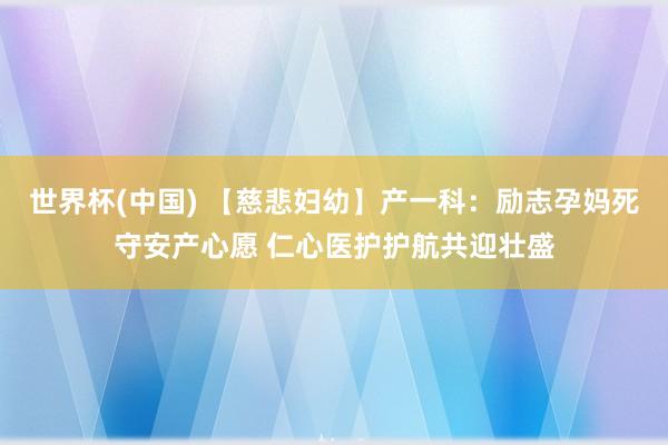 世界杯(中国) 【慈悲妇幼】产一科：励志孕妈死守安产心愿 仁心医护护航共迎壮盛