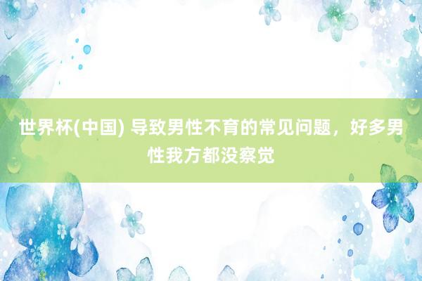 世界杯(中国) 导致男性不育的常见问题，好多男性我方都没察觉