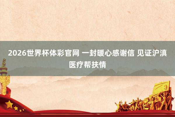 2026世界杯体彩官网 一封暖心感谢信 见证沪滇医疗帮扶情