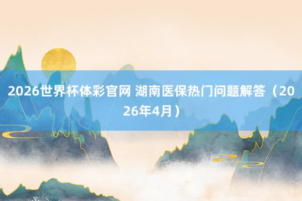 2026世界杯体彩官网 湖南医保热门问题解答（2026年4月）