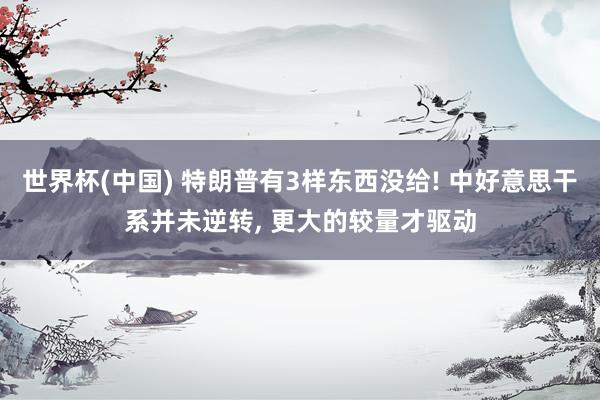 世界杯(中国) 特朗普有3样东西没给! 中好意思干系并未逆转， 更大的较量才驱动