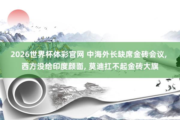 2026世界杯体彩官网 中海外长缺席金砖会议， 西方没给印度颜面， 莫迪扛不起金砖大旗
