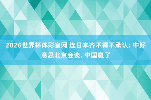 2026世界杯体彩官网 连日本齐不得不承认: 中好意思北京会谈， 中国赢了