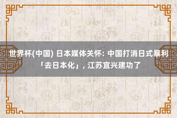 世界杯(中国) 日本媒体关怀: 中国打消日式暴利「去日本化」， 江苏宜兴建功了
