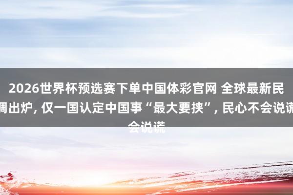 2026世界杯预选赛下单中国体彩官网 全球最新民调出炉， 仅一国认定中国事“最大要挟”， 民心不会说谎
