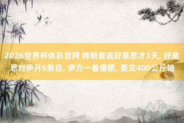 2026世界杯体彩官网 特朗普返好意思才3天， 好意思对伊开5条目， 伊方一看傻眼， 要交400公斤铀