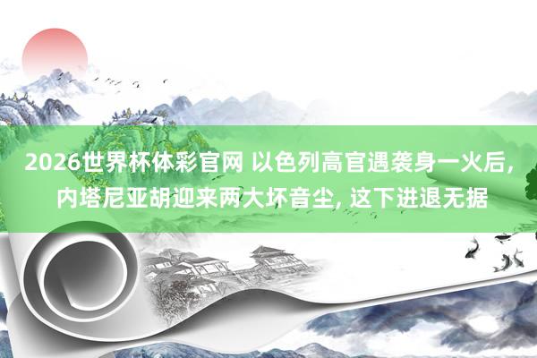 2026世界杯体彩官网 以色列高官遇袭身一火后， 内塔尼亚胡迎来两大坏音尘， 这下进退无据