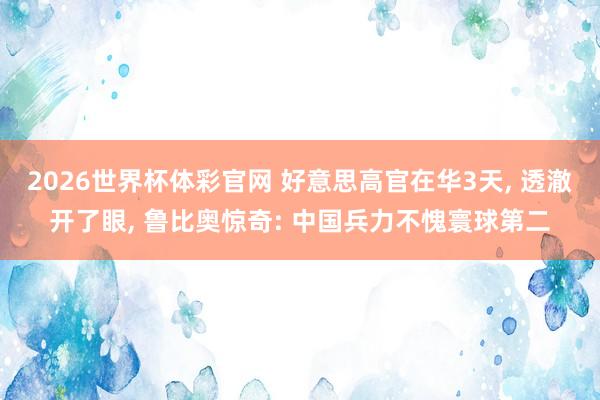 2026世界杯体彩官网 好意思高官在华3天， 透澈开了眼， 鲁比奥惊奇: 中国兵力不愧寰球第二