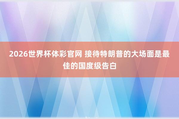 2026世界杯体彩官网 接待特朗普的大场面是最佳的国度级告白