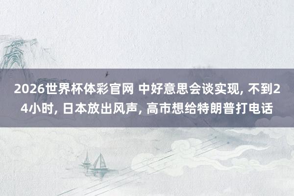2026世界杯体彩官网 中好意思会谈实现， 不到24小时， 日本放出风声， 高市想给特朗普打电话