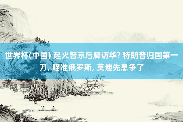 世界杯(中国) 起火普京后脚访华? 特朗普归国第一刀， 瞄准俄罗斯， 莫迪先息争了
